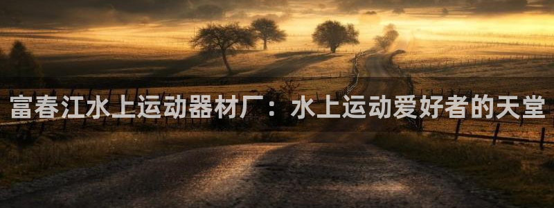 意昂3娱乐首页官网下载：富春江水上运动器材厂：水上运